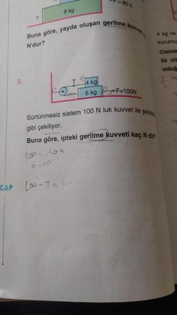 CAP
5.
Y
8 kg
= 80 N
Buna göre, yayda oluşan gerilme kuvvet
N'dur?
T
4 kg
6 kg F=100N
DE
4 kg ve
kurulmu
Cisimle
ile cis
olduğ
ka
Sürtünmesiz sistem 100 N luk kuvvet ile şekilde
gibi çekiliyor.
Buna göre, ipteki gerilme kuvveti kaç N dir?
10₂ 10s
The
9213-1
10-726