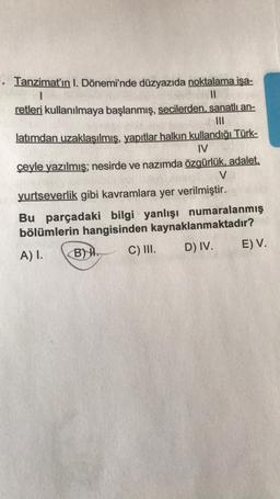 . Tanzimat'ın I. Dönemi'nde düzyazıda noktalama işa-
1
||
retleri kullanılmaya başlanmış, secilerden, sanatlı an-
|||
latımdan uzaklaşılmış, yapıtlar halkın kullandığı Türk-
IV
çeyle yazılmış; nesirde ve nazımda özgürlük, adalet,
V
yurtseverlik gibi kavramlara yer verilmiştir.
Bu parçadaki bilgi yanlışı numaralanmış
bölümlerin hangisinden kaynaklanmaktadır?
A) I.
C) III.
D) IV.
B).
E) V.