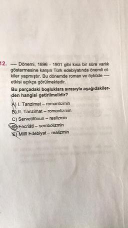 12.
Dönemi, 1896 - 1901 gibi kısa bir süre varlık
göstermesine karşın Türk edebiyatında önemli et-
kiler yapmıştır. Bu dönemde roman ve öyküde ----
etkisi açıkça görülmektedir.
‒‒‒‒
Bu parçadaki boşluklara sırasıyla aşağıdakiler-
den hangisi getirilmelidir?
A) I. Tanzimat - romantizmin
B) II. Tanzimat - romantizmin
C) Servetifünun - realizmin
Fecriâti – sembolizmin
E) Millî Edebiyat - realizmin