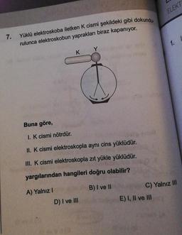 7. Yüklü elektroskoba iletken K cismi şekildeki gibi dokundu-
rulunca elektroskobun yaprakları biraz kapanıyor.
K
Buna göre,
I. K cismi nötrdür.
II. K cismi elektroskopla aynı cins yüklüdür.
III. K cismi elektroskopla zıt yükle yüklüdür.
yargılarından hangileri doğru olabilir?
B) I ve II
A) Yalnız I
D) I ve III
ELEKT
E) I, II ve III
1. I
C) Yalnız III