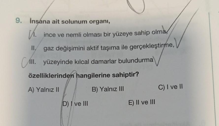 9. İnsana ait solunum organi,
. ince ve nemli olması bir yüzeye sahip olma
II.
gaz değişimini aktif taşıma ile gerçekleştirme,
All. yüzeyinde kılcal damarlar bulundurma
özelliklerinden hangilerine sahiptir?
A) Yalnız II
B) Yalnız III
D) I ve III
E) II ve I