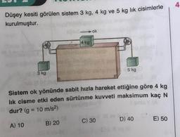 Düşey kesiti görülen sistem 3 kg, 4 kg ve 5 kg lik cisimlerle
kurulmuştur.
3 kg
A) 10
14 kg
B) 20
ok
Sistem ok yönünde sabit hızla hareket ettiğine göre 4 kg
lık cisme etki eden sürtünme kuvveti maksimum kaç N
dur? (g = 10 m/s²)
5 kg
C) 30
D) 40
E) 50
4