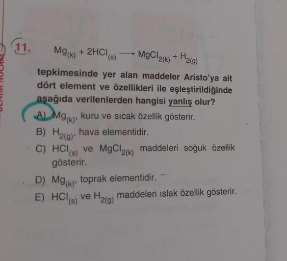 11.
Mg(k)
+ 2HCl (s)
MgCl₂(k) + H₂(g)
¹2(k)
tepkimesinde yer alan maddeler Aristo'ya ait
dört element ve özellikleri ile eşleştirildiğinde
aşağıda verilenlerden hangisi yanlış olur?
A) Mg(k), kuru ve sıcak özellik gösterir.
B) H₂(g), hava elementidir.
C) H