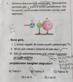 2.
Birbirine dokunan nötr ve iletken L, M kürelerine
şekildeki gibi + yüklü K küresi yaklaştırılıyor. Da-
ha sonra L ve M küreleri birbirinden ayırılıp uzak-
laştırılıyor.
E
K
++
+
A) Yalnız I
Buna göre,
I. L küresi negatif, M küresi pozitif yüklenmiştir.X
II. M'nin yük miktarı L'ninkinin iki katı olur.
III. Etki ile elektriklenmede yük miktarı kapasite-
ye bağir değildir.
yargılarından hangileri doğrudur?
B) Yalnız II
M
D) I ve II
2r
kapasited
basit
yarışapsa
bağlıdı
C) Yalnız III
E) I ve III