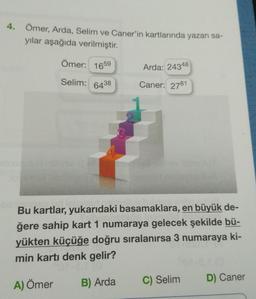 4. Ömer, Arda, Selim ve Caner'in kartlarında yazan sa-
yılar aşağıda verilmiştir.
Ömer: 1659
Selim:
6438
Arda: 24348
000 Caner: 2781
d
Bu kartlar, yukarıdaki basamaklara, en büyük de-
ğere sahip kart 1 numaraya gelecek şekilde bü-
yükten küçüğe doğru sıralanırsa 3 numaraya ki-
min kartı denk gelir?
A) Ömer
B) Arda
C) Selim
ato
D) Caner