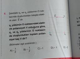 6. Şekildeki q, ve q₂ yüklerinin O nok-
tasında oluşturdukları bileşke elekt-
rik alan E dir.
q, yükünün O noktasındaki elekt-
rik potansiyeli V olduğuna göre,
q₁ ve q₂ yüklerinin O noktasın-
da oluşturdukları toplam potan-
siyel kaç V dir?
(Bölmeler eşit aralıklıdır.)
1
A) - -/22
1-2/2
B)+
C)-1
92
2
D) + 1
0
91
E)-2
L n
ki +
nas
A
B
C