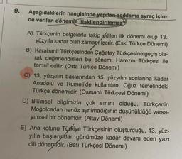 9.
Aşağıdakilerin hangisinde yapılan açıklama ayraç için-
de verilen dönemle ilişkilendirilemez?
A) Türkçenin belgelerle takip edilen ilk dönemi olup 13.
yüzyıla kadar olan zaman içerir. (Eski Türkçe Dönemi)
B) Karahanlı Türkçesinden Çağatay Türkçesine geçiş ola-
rak değerlendirilen bu dönem, Harezm Türkçesi ile
temsil edilir. (Orta Türkçe Dönemi)
C) 13. yüzyılın başlarından 15. yüzyılın sonlarına kadar
Anadolu ve Rumeli'de kullanılan, Oğuz temelindeki
Türkçe dönemidir. (Osmanlı Türkçesi Dönemi)
D) Bilimsel bilgimizin çok sınırlı olduğu, Türkçenin
Moğolcadan henüz ayrılmadığının düşünüldüğü varsa-
yımsal bir dönemdir. (Altay Dönemi)
E) Ana kolunu Türkiye Türkçesinin oluşturduğu, 13. yüz-
yılın başlarından günümüze kadar devam eden yazı
dili dönemdir. (Batı Türkçesi Dönemi)