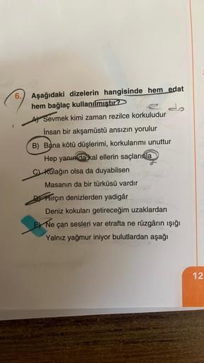 6.
Aşağıdaki dizelerin hangisinde hem edat
hem bağlaç kullanılmıştır?
A Sevmek kimi zaman rezilce korkuludur
İnsan bir akşamüstü ansızın yorulur
B) Bana kötü düşlerimi, korkularımı unuttur
Hep yanımda kal ellerin saçlarınla
C Kulağın olsa da duyabilsen
Mas