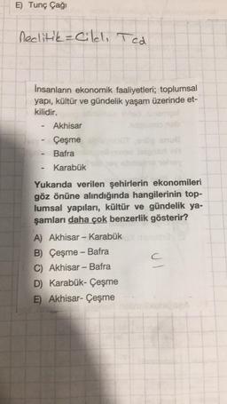 E) Tunç Çağı
neclitik = Cildi Ted
Insanların ekonomik faaliyetleri; toplumsal
yapı, kültür ve gündelik yaşam üzerinde et-
kilidir.
gel
-
-
Akhisar
Çeşme
Bafra
Karabük
Yukarıda verilen şehirlerin ekonomileri
göz önüne alındığında hangilerinin top-
lumsal yapıları, kültür ve gündelik ya-
şamları daha çok benzerlik gösterir?
A) Akhisar - Karabük
B) Çeşme - Bafra
C) Akhisar - Bafra
D) Karabük-Çeşme
E) Akhisar- Çeşme
C