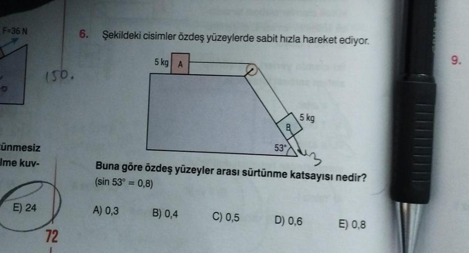 F=36 N
ünmesiz
Ime kuv-
E) 24
150.
72
6. Şekildeki cisimler özdeş yüzeylerde sabit hızla hareket ediyor.
5 kg A
A) 0,3
Buna göre özdeş yüzeyler arası sürtünme katsayısı nedir?
(sin 53° = 0,8)
B) 0,4
53°
C) 0,5
5 kg
D) 0,6
E) 0,8