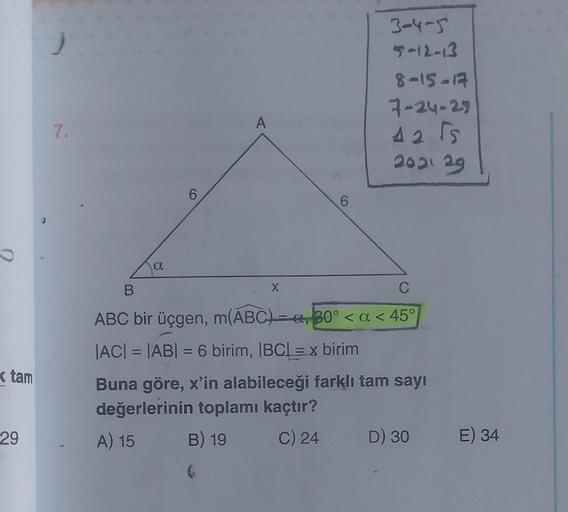 tam
29
7.
a
6
X
6
3-4-5
4-12-13
8-15-17
7-24-25
42 5
2021 29
B
C
ABC bir üçgen, m(ABC)= a, 30° < a < 45°
|AC| = |AB| = 6 birim, |BC| = x birim
Buna göre, x'in alabileceği farklı tam sayı
değerlerinin toplamı kaçtır?
A) 15
B) 19
C) 24
D) 30 E) 34