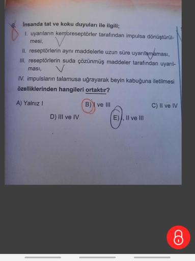 İnsanda tat ve koku duyuları ile ilgili;
1. uyarıların kemoreseptörler tarafından impulsa dönüştürül-
mesi,
II. reseptörlerin aynı maddelerle uzun süre uyarılamama
naması,
III. reseptörlerin suda çözünmüş maddeler tarafından uyarıl-
ması,
IV. impulsların t