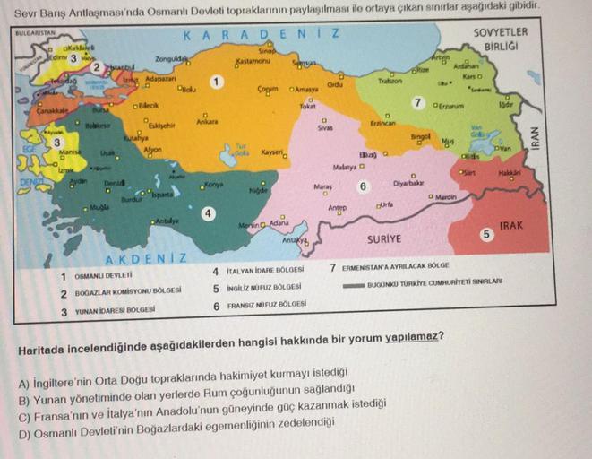 Sevr Barış Antlaşması'nda Osmanlı Devleti topraklarının paylaşılması ile ortaya çıkan sınırlar aşağıdaki gibidir.
KARADENIZ
a
Sinop
BULGARISTAN
YUNANISTAN
OKırklareli
Edirni 3 vie
DENIZI
lekijdağ
Çanakkale Bursa
Balikesir
Ayval
3
2stanbul
Manisa
D
Izrai
MA