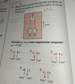 E90
senmeyen
süre son-
sis-
S=10.2
8,5
of
5. Asansör 5 m/s2'lik ivme ile hızlanarak yukarı çıkmaktadır. Yer-
den bakan bir gözlemci için A cisminin ivmesi a₁, B cisminin
ivmesini a dir.
2755=
A)
*41²
3 m/s² 3 m/s2
A
D)
3 kg 2 kg
Buna göre, a, ve a, ivmeleri aşağıdakilerden hangisidir?
(g = 10 m/s²)
B)
B
B
41
3 m/s² 7 m/s²
B
^^ ↓º
5 m/s² 5 m/s²
5 m/s²
E)
C)
B
11
2 m/s² 8 m/s²
B
11°
8 m/s² 2 m/s²