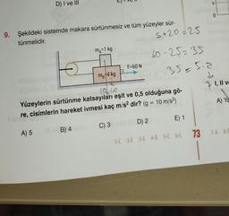D) I ve III
9. Şekildeki sistemde makara sürtünmesiz ve tüm yüzeyler sür-
tünmelidir.
m₁=1 kg
B) 4
5+20225
60-25235
35=512
F=60 N
MB 4 kg
la lo
anali
Yüzeylerin sürtünme katsayıları eşit ve 0,5 olduğuna gö-
re, cisimlerin hareket ivmesi kaç m/s² dir? (g = 10 m/s²)
A) 5
C) 3
D) 2
E) 1
1-C 2-E 3-E 4-B 5-C 6-C
73
V
0
71,11 ve
A) Ya