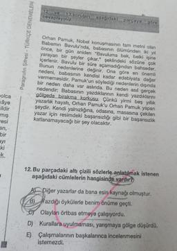 olca
kâye
ildir
mış
esi
an,
bir
ayı
ki
k
Paragrafın Şifresi - TÜRKÇE DENEMELERİ
12 ve 13.soruları aşağıdaki parçaya
cevaplayınız.
göre
Orhan Pamuk, Nobel konuşmasının tam metni olan
Babamın Bavulu'nda, babasının ölümünden iki yıl
önce, bir gün aniden "Bavuluma bak, belki işine
yarayan bir şeyler çıkar." şeklindeki sözüne çok
içerlenir. Bavulu bir süre açamadığından bahseder.
Bunun nedenlerine değinir. Ona göre en önemli
nedeni, babasının kendisi kadar edebiyata değer
vermemesidir. Pamuk'un söylediği nedenlerin dışında
bir neden daha var aslında. Bu neden asıl gerçek
nedendir: Babasının yazdıklarının kendi yazdıklarını
gölgede birakma korkusu. Çünkü yirmi beş yıllık
yazarlık hayatı, Orhan Pamuk'u Orhan Pamuk yapan
şeydir. Kendi yalnızlığına, odasına, masasına çekilen
yazar için resimdeki başarısızlığı gibi bir başarısızlık
katlanamayacağı bir şey olacaktır.
12. Bu parçadaki altı çizili sözlerle anlatılmak istenen
aşağıdaki cümlelerin hangisinde vardır?
A Diğer yazarlar da bana esin kaynağı olmuştur.
B)
azdığı öykülerle benim önüme geçti.
Olayları örtbas etmeye çalışıyordu.
D) Kurallara uyulmaması, yarışmaya gölge düşürdü.
E) Çalışmalarının başkalarınca incelenmesini
istemezdi.