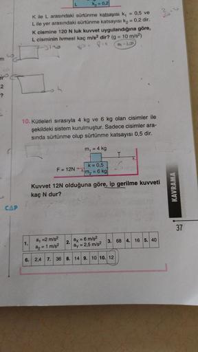 m
2
-?
CAP
K₂ = 0,2
K ile L arasındaki sürtünme katsayısı k₁
L ile yer arasındaki sürtünme katsayısı k₂ = 0,2 dir.
1.
K cismine 120 N luk kuvvet uygulandığına göre,
L cisminin ivmesi kaç m/s2 dir? (g = 10 m/s²)
Ot Pic
96
10. Kütleleri sırasıyla 4 kg ve 6 k