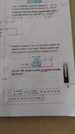 m
2
-?
CAP
K₂ = 0,2
K ile L arasındaki sürtünme katsayısı k₁
L ile yer arasındaki sürtünme katsayısı k₂ = 0,2 dir.
1.
K cismine 120 N luk kuvvet uygulandığına göre,
L cisminin ivmesi kaç m/s2 dir? (g = 10 m/s²)
Ot Pic
96
10. Kütleleri sırasıyla 4 kg ve 6 kg olan cisimler ile
şekildeki sistem kurulmuştur. Sadece cisimler ara-
sında sürtünme olup sürtünme katsayısı 0,5 dir.
m₁ = 4 kg
F = 12N
k = 0,5
m₂ = 6 kg|
= 0,5 ve
a₁ = 2 m/s²
ax = 6 m/s²
a2 = 1 m/s²
ay = 2,5 m/s²
6. 2,4 7. 36 8. 14 9. 10 10. 12
2.
T
Kuvvet 12N olduğuna göre, ip gerilme kuvveti
kaç N dur?
3. 68 4. 16 5. 40
KAVRAMA
37