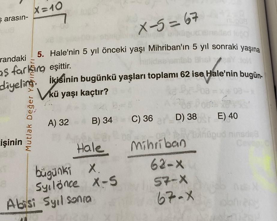 ş arasın-
X=10
X-5=67
randaki
5. Hale'nin 5 yıl önceki yaşı Mihriban'ın 5 yıl sonraki yaşına
as farking eşittir.
diyeling
İkisinin bugünkü yaşları toplamı 62 ise Hale'nin bugün-
Vkü yaşı kaçtır?
işinin
Mutlak Değer Yayınları
A) 32
B) 34
Hale
bügünki X.
Syi