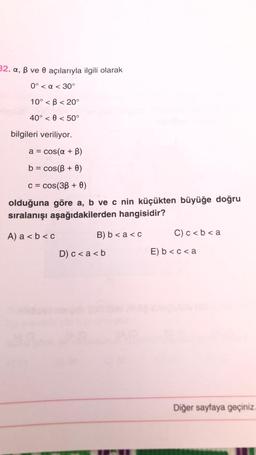 32. a, ß ve 0 açılarıyla ilgili olarak
0° < a < 30°
10° <B<20°
40° 0 < 50°
<
bilgileri veriliyor.
a = cos(a + B)
b = cos(B + 0)
c = cos(38 + 0)
olduğuna göre a, b ve c nin küçükten büyüğe doğru
sıralanışı aşağıdakilerden hangisidir?
A) a < b <c
B) b < a <c
D) c < a <b
C) c < b < a
E) b<c<a
Diğer sayfaya geçiniz.