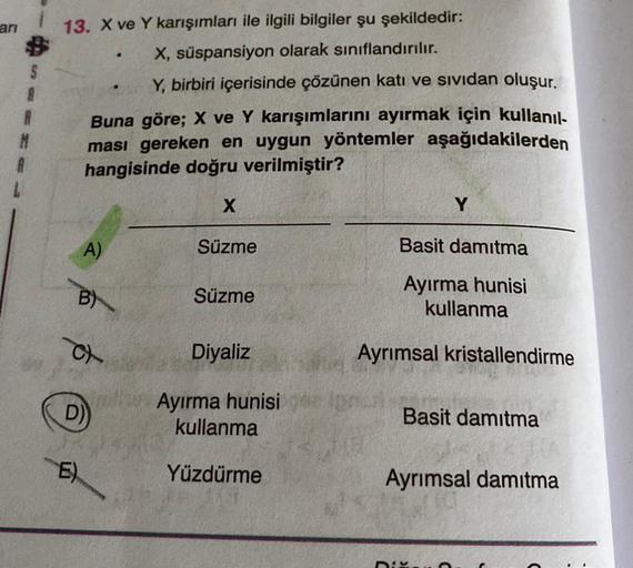 ari
S
A
R
13. X ve Y karışımları ile ilgili bilgiler şu şekildedir:
X, süspansiyon olarak sınıflandırılır.
Y, birbiri içerisinde çözünen katı ve sividan oluşur.
Buna göre; X ve Y karışımlarını ayırmak için kullanıl-
ması gereken en uygun yöntemler aşağıdak