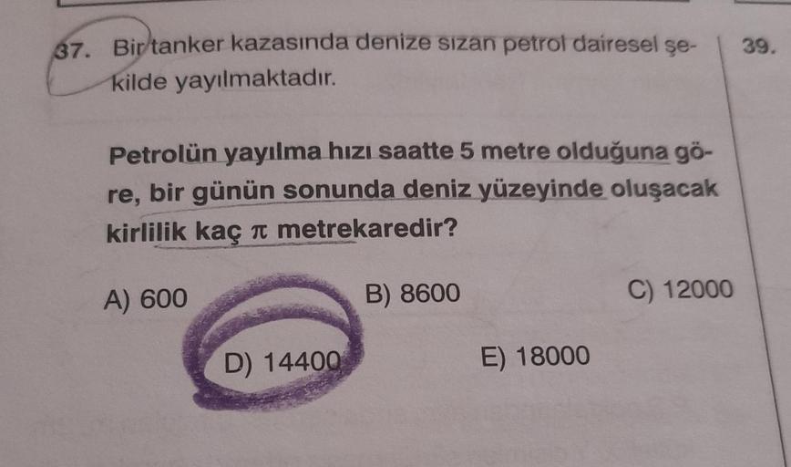 37. Bir tanker kazasında denize sızan petrol dairesel şe-
kilde yayılmaktadır.
Petrolün yayılma hızı saatte 5 metre olduğuna gö-
re, bir günün sonunda deniz yüzeyinde oluşacak
kirlilik kaç metrekaredir?
A) 600
B) 8600
D) 14400
E) 18000
C) 12000
39.