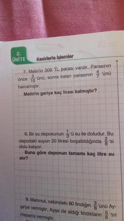 2.
UNITE
Kesirlerle İşlemler
7. Metin'in 300 TL parası vardır. Parasının
önce 'ünü, sonra kalan parasının 4'ünü
3
10
harcamıştır.
Metin'in geriye kaç lirası kalmıştır?
8. Bir su deposunun 'ü su ile doludur. Bu
3
2
depodaki suyun 20 litresi boşaltıldığında 'si
dolu kalıyor.
Buna göre deponun tamamı kaç litre su
alır?
9. Mahmut, cebindeki 80 fındığın 3'ünü Ay-
şe'ye vermiştir. Ayşe de aldığı fındıkların
8
5
ini
Hasan'a vermiştir.