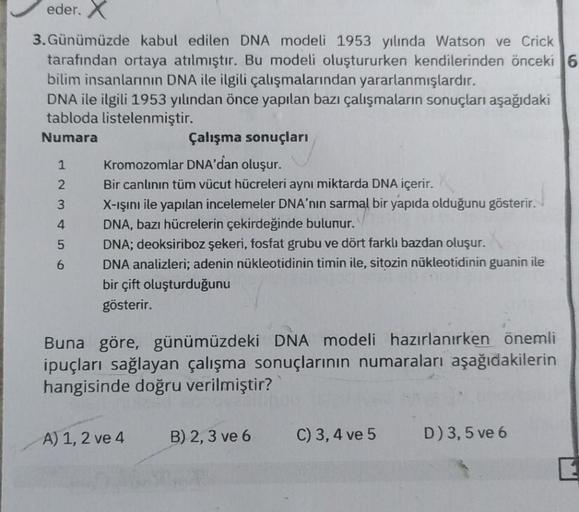 eder. X
3. Günümüzde kabul edilen DNA modeli 1953 yılında Watson ve Crick
tarafından ortaya atılmıştır. Bu modeli oluştururken kendilerinden önceki 6
bilim insanlarının DNA ile ilgili çalışmalarından yararlanmışlardır.
DNA ile ilgili 1953 yılından önce yap