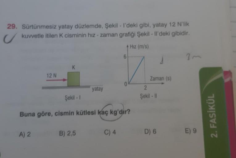 29. Sürtünmesiz yatay düzlemde, Şekil - I'deki gibi, yatay 12 N'lik
kuvvetle itilen K cisminin hız-zaman grafiği Şekil - Il'deki gibidir.
12 N
A) 2
K
yatay
B) 2,5
+ Hız (m/s)
Şekil - 1
Buna göre, cismin kütlesi kaç kg'dir?
C) 4
6
0
Zaman (s)
2
Şekil - II
D