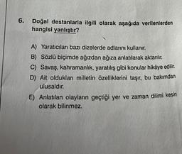 6.
Doğal destanlarla ilgili olarak aşağıda verilenlerden
hangisi yanlıştır?
A) Yaratıcıları bazı dizelerde adlarını kullanır.
B) Sözlü biçimde ağızdan ağıza anlatılarak aktarılır.
C) Savaş, kahramanlık, yaratılış gibi konular hikâye edilir.
D) Ait oldukları milletin özelliklerini taşır, bu bakımdan
ulusaldır.
E) Anlatılan olayların geçtiği yer ve zaman dilimi kesin
olarak bilinmez.