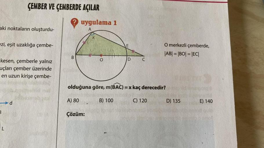 aki noktaların oluşturdu-
ÇEMBER VE ÇEMBERDE AÇILAR
ezi, eşit uzaklığa çembe-
kesen, çemberle yalnız
uçları çember üzerinde
en uzun kirişe çembe-
B
L
? uygulama 1
A
B
A) 80
X
Çözüm:
E
B) 100
D
olduğuna göre, m(BAC) = x kaç derecedir?
C
O merkezli çemberde,