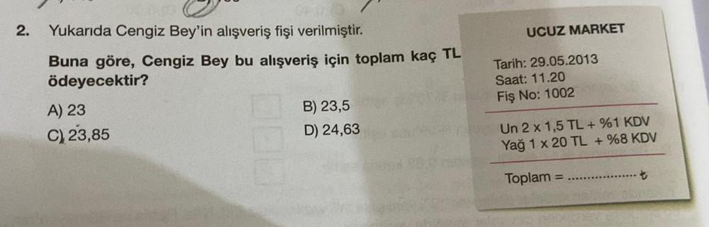 2.
Yukarıda Cengiz Bey'in alışveriş fişi verilmiştir.
Buna göre, Cengiz Bey bu alışveriş için toplam kaç TL
ödeyecektir?
A) 23
C) 23,85
B) 23,5
D) 24,63
UCUZ MARKET
Tarih: 29.05.2013
Saat: 11.20
Fiş No: 1002
Un 2 x 1,5 TL + %1 KDV
1 x 20 TL + %8 KDV
Yağ
To