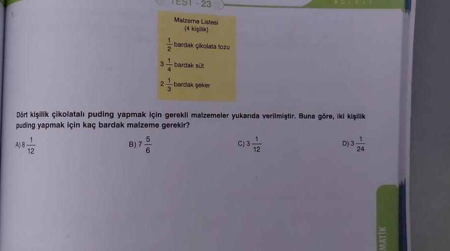 A) 8.
12
B) 7-
3
6
TEST-23
1
2
4
3
Malzeme Listesi
(4 kişilik)
bardak çikolata tozu
Dört kişilik çikolatalı puding yapmak için gerekli malzemeler yukarıda verilmiştir. Buna göre, iki kişilik
puding yapmak için kaç bardak malzeme gerekir?
bardak süt
bardak