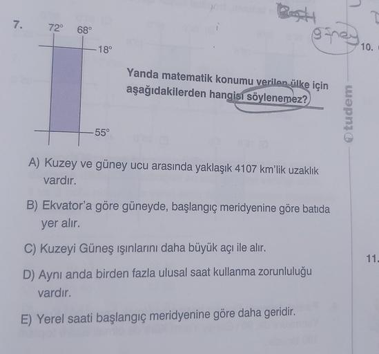 7. 72° 68°
- 18°
-55°
Best
@sney 10.
Yanda matematik konumu verilen ülke için
aşağıdakilerden hangisi söylenemez?
A) Kuzey ve güney ucu arasında yaklaşık 4107 km'lik uzaklık
vardır.
B) Ekvator'a göre güneyde, başlangıç meridyenine göre batida
yer alır.
C) 