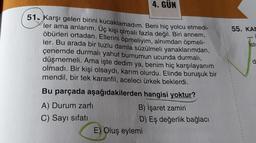 51- Karşı gelen birini kucaklamadım. Beni hiç yolcu etmedi-
ler ama anlarım. Üç kişi olmalı fazla değil. Biri annem,
öbürleri ortadan. Ellerini öpmeliyim, alnımdan öpmeli-
ler. Bu arada bir tuzlu damla süzülmeli yanaklarımdan,
çenemde durmalı yahut burnumun ucunda durmalı,
düşmemeli. Ama işte dedim ya, benim hiç karşılayanım
olmadı. Bir kişi olsaydı, karım olurdu. Elinde buruşuk bir
mendil, bir tek karanfil, aceleci ürkek beklerdi.
4. GÜN
Bu parçada aşağıdakilerden hangisi yoktur?
B) İşaret zamiri
D) Eş değerlik bağlacı
A) Durum zarfı
C) Sayı sıfatı
E) Oluş eylemi
55. KAM
-i
Iste
d