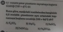 23 0,1 molallik şeker çözeltisinin kaynamaya başlama
sıcaklığı (100+ a)°C dir.
Buna göre, aşağıdaki maddelerden hangisinin
0,2 molallik çözeltisinin aynı ortamdaki kay-
namaya başlama sıcaklığı (100+ 4a)°C dir?
A) K₂SO4
B) MgCl₂
C) NaNO3
D), Fe(NO3)3
E) Fe₂(SO4)3