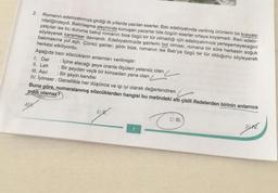 2.
AD
Romanın edebiyatımıza girdiği ilk yıllarda yazılan eserler, Batı edebiyatında verilmiş ürünlerin bir kopyası
niteliğindeydi. Batılılaşma aleyhinde konuşan yazarlar bile özgün eserler ortaya koyamadı. Bazı edebi-
yatçılar ise bu duruma bakıp romanın bize özgü bir tür olmadığı için edebiyatımıza yerleşemeyeceğini
söyleyerek karamsar davrandı. Edebiyatımızda şairlerin bol olması, romana bir süre herkesin soğuk
bakmasına yol açtı. Çünkü şairler; şiirin bize, romanın ise Batı'ya özgü bir tür olduğunu söyleyerek
herkesi etkiliyordu.
Aşağıda bazı sözcüklerin anlamları verilmiştir:
1. Dar : İçine alacağı şeye oranla ölçüleri yetersiz olan
: Bir şeyden veya bir kimseden yana olan
II. Leh
III. Asıl : Bir şeyin kendisi
IV. İyimser: Genellikle her düşünce ve işi iyi olarak değerlendiren
Buna göre, numaralanmış sözcüklerden hangisi bu metindeki altı çizili ifadelerden birinin anlamca
ziddi olamaz?
B) W.
C) III.
DIV.