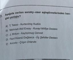 7. Aşağıda verilen sanatçı-eser eşleştirmelerinden han.
gisi yanlıştır?
A) T. Tasso - Kurtanılmış Kudüs
B) Mehmet Akif Ersoy - Kuvayi Milliye Destanı
C) J. Milton - Kaybolmuş Cennet
D) Fazıl Hüsnü Dağlarca - Uç Şehitler Destanı
E) Ariosto - Çılgın Orlando