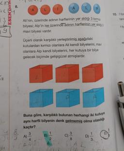 ESENTAYIN
LIO
al
19
T
8.
248
A
L
A)
Ali'nin, üzerinde adının harflerinin yer aldığı 3 kırmızı
bilyesi; Alp'in ise üzerinde adının harflerinin yer aldığı 3
mavi bilyesi vardır.
A
Üçerli olarak karşılıklı yerleştirilmiş aşağıdaki
kutulardan kırmızı olanlara Ali kendi bilyelerini, mavi
olanlara Alp kendi bilyelerini, her kutuya bir bilye
gelecek biçimde gelişigüzel atmışlardır.
B)
Buna göre, karşılıklı bulunan herhangi iki kutuya
aynı harfli bilyenin denk gelmemiş olma olasılığı
kaçtır?
3
4
2
A 42 A
C)
L
3
P
8
D)=1/12
3
10. f for
tan
f fo