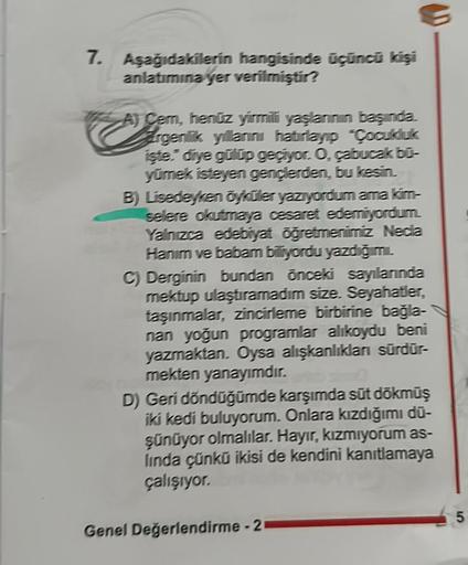 7. Aşağıdakilerin hangisinde üçüncü kişi
anlatımına yer verilmiştir?
A) Cem, henüz yirmili yaşlarının başında.
Argenlik yillarini hatırlayıp "Çocukluk
işte." diye gülüp geçiyor. O, çabucak bū-
yümek isteyen gençlerden, bu kesin.
B) Lisedeyken öyküler yazıy