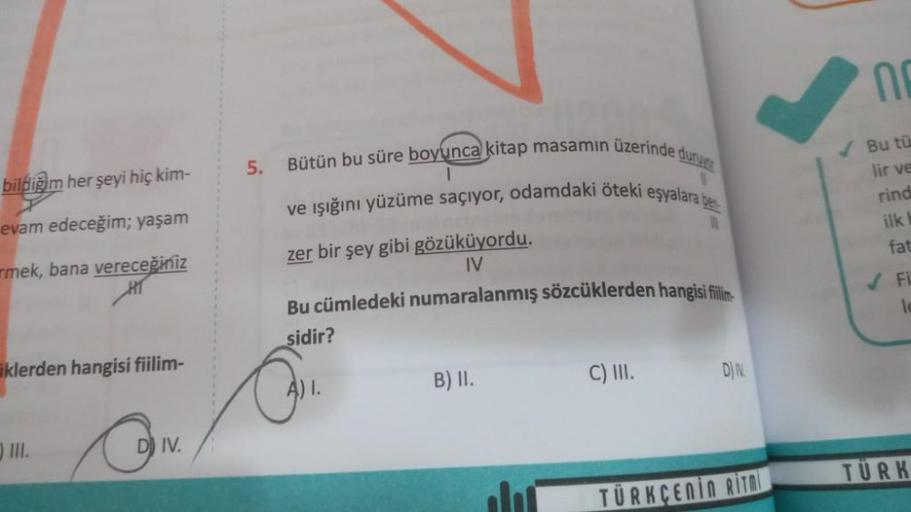 bildiğim her şeyi hiç kim-
evam edeceğim; yaşam
mek, bana vereceğiniz
klerden hangisi fiilim-
III.
DIV.
5. Bütün bu süre boyunca kitap masamın üzerinde duru
ve ışığını yüzüme saçıyor, odamdaki öteki eşyalara be
1
11
zer bir şey gibi gözüküyordu.
IV
Bu cüml