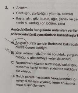 N
2.
• Anlatım
• Canlılığını, parlaklığını yitirmiş, solmuş
Başta, alın, göz, burun, ağız, yanak ve çe-
nenin bulunduğu ön bölüm, sima
●
Aşağıdakilerin hangisinde anlamlanı verilen
sözcüklerin tümü aynı cümlede kullanılmıştır?
Solgun suratli gencin ifadesine bakılacak
olursa durum ciddiydi.
B) Yaşlı adamın yüzündeki solukluk, yorgun
olduğunu göstermeye yeter de artardı.
C) Resmedilen adamın suratındaki soluk ışık,
ressamın hangi akımın etkisinde kaldığını
ele veriyor.
D) Soluk çehreli hastaların bakışlarındaki iğ-
neleyici mesajın ziyaretçilerce anlaşılma-
ması düşünülemezdi.