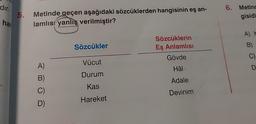 dır.
han
5.
Metinde geçen aşağıdaki sözcüklerden hangisinin eş an-
lamlıs yanlış verilmiştir?
A)
B)
C)
D)
Sözcükler
Vücut
Durum
Kas
Hareket
Sözcüklerin
Eş Anlamlısı
Gövde
Hâl
Adale
Devinim
6. Metinc
gisidi
B)
C)
D