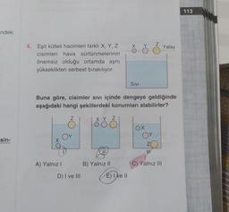 indeki
-sin-
4. Eşit kütleli hacimleri farklı X, Y, Z
cisimleri hava sürtünmelerinin
önemsiz olduğu ortamda aynı
yükseklikten serbest bırakılıyor.
A) Yalnız I
Buna göre, cisimler sıvı içinde dengeye geldiğinde
aşağıdaki hangi şekillerdeki konumları alabilirler?
D) I ve III
XYZ
B) Yalnız II
SIVI
E) I ve II
OX
UP
Yatay
C) Yalnız III
113