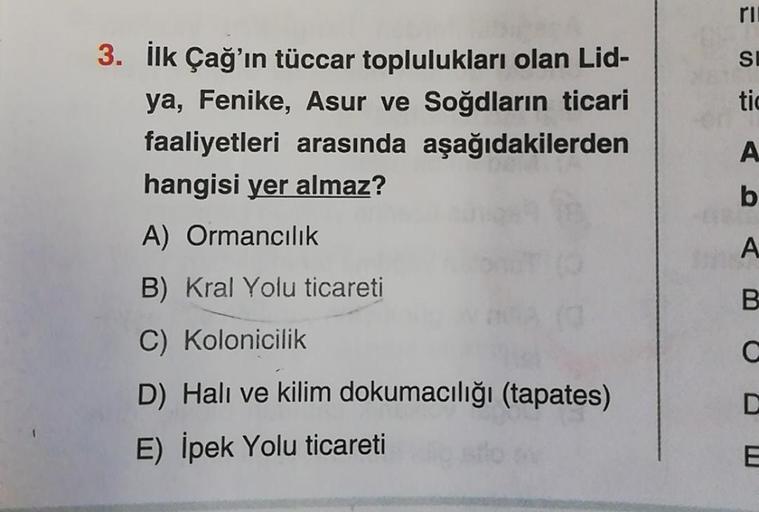 3. İlk Çağ'ın tüccar toplulukları olan Lid-
ya, Fenike, Asur ve Soğdların ticari
faaliyetleri arasında aşağıdakilerden
hangisi yer almaz?
A) Ormancılık
B) Kral Yolu ticareti
C) Kolonicilik
D) Halı ve kilim dokumacılığı (tapates)
E) İpek Yolu ticareti
ri
SI