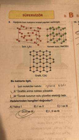 40 SÜPERVİZÖR TY
9. Aşağıda bazı katıların kristal yapıları verilmiştir.
lyot, 1₂(k)
Bu katılarla ilgili,
A) Yalnız I
Grafit, C(k)
B) I ve II
HO
Yemek tuzu, NaCl(k)
1. İyot moleküler katıdır.
Grafitin erime noktası yüksektir.
H. Yemek tuzunun sulu çözeltisi elektriği iletir.
ifadelerinden hangileri doğrudur?
D) Il ye III ma
ell om
BBB
iyonik katı
E) I, II ve III
OM
C) I ve III
10. A