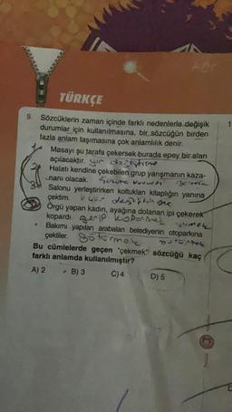 TÜRKÇE
9. Sözcüklerin zaman içinde farklı nedenlerle değişik
durumlar için kullanılmasına, bir sözcüğün birden
fazla anlam taşımasına çok anlamlılık denir.
Masayı şu tarafa çekersek burada epey bir alan
açılacaktır. dağlstimme
Halatı kendine çekebilen grup yarışmanın kaza-
-nanı olacak. Geure vuruch
Freel
●
For
Salonu yerleştirirken koltukları kitaplığın yanına
çektim. uer değiştirme
Örgü yapan kadın, ayağına dolanan ipi çekerek
kopardı. IP koponer
Bakımı yapılan arabaları belediyenin otoparkına
Symen
çektiler. Stürmek SOTOMAR
Bu cümlelerde geçen "çekmek" sözcüğü kaç
farklı anlamda kullanılmıştır?
A) 2
B) 3
C) 4
D) 5
14olars
Meraik