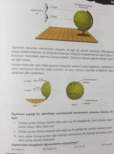 Kürdan fırlatıcı
yay
2. kürdan
1. kürdan
Öğretmen dersinde mevsimlerin oluşumu ile ilgili bir etkinlik hazırlıyor. Etkinliğinde
özdeş kürdan fırlatıcılar ve kürdanlar kullanıyor. Dünya'yı modellemek için oyun hamuru
kullanıyor. Hamurdan yapılmış Dünya mode