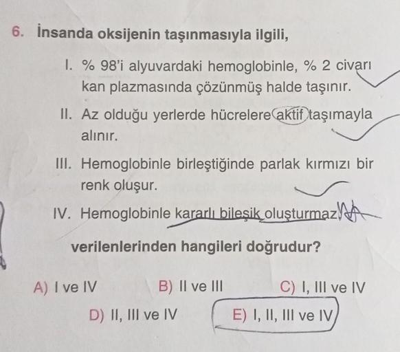 6. İnsanda oksijenin taşınmasıyla ilgili,
1. % 98'i alyuvardaki hemoglobinle, % 2 civarı
kan plazmasında çözünmüş halde taşınır.
II. Az olduğu yerlerde hücrelere aktif taşımayla
alınır.
III. Hemoglobinle birleştiğinde parlak kırmızı bir
renk oluşur.
IV. He