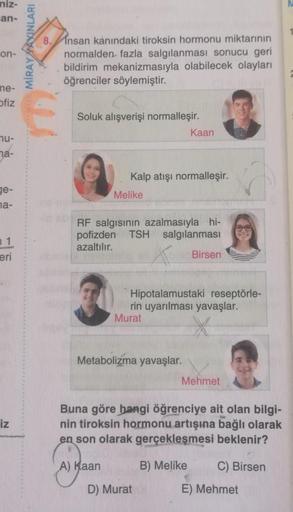 niz-
an-
on-
me-
ofiz
nu-
na-
ge-
na-
1
eri
iz
MİRAYAXINLARI
8.
Insan kanındaki tiroksin hormonu miktarının
normalden fazla salgılanması sonucu geri
bildirim mekanizmasıyla olabilecek olayları
öğrenciler söylemiştir.
Soluk alışverişi normalleşir.
Kalp atış